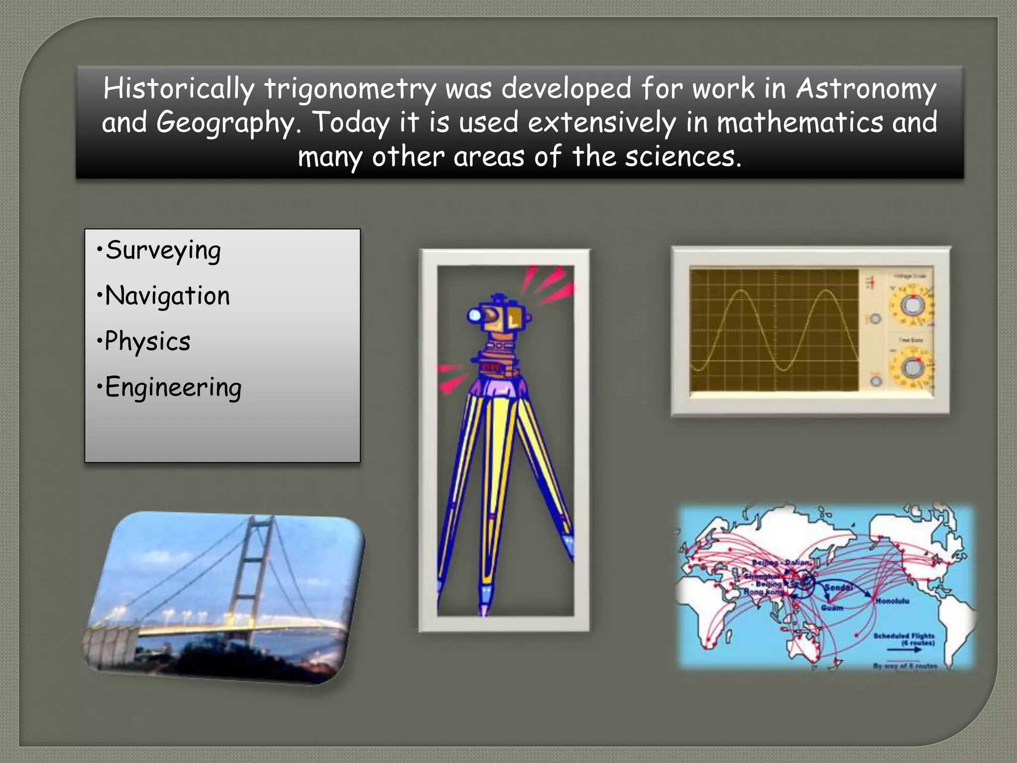 Historically trigonometry was developed for work in Astronomy
and Geography. Today it is used extensively in mathematics and
many other areas of the sciences.
•Surveying
•Navigation
•Physics
•Engineering
 