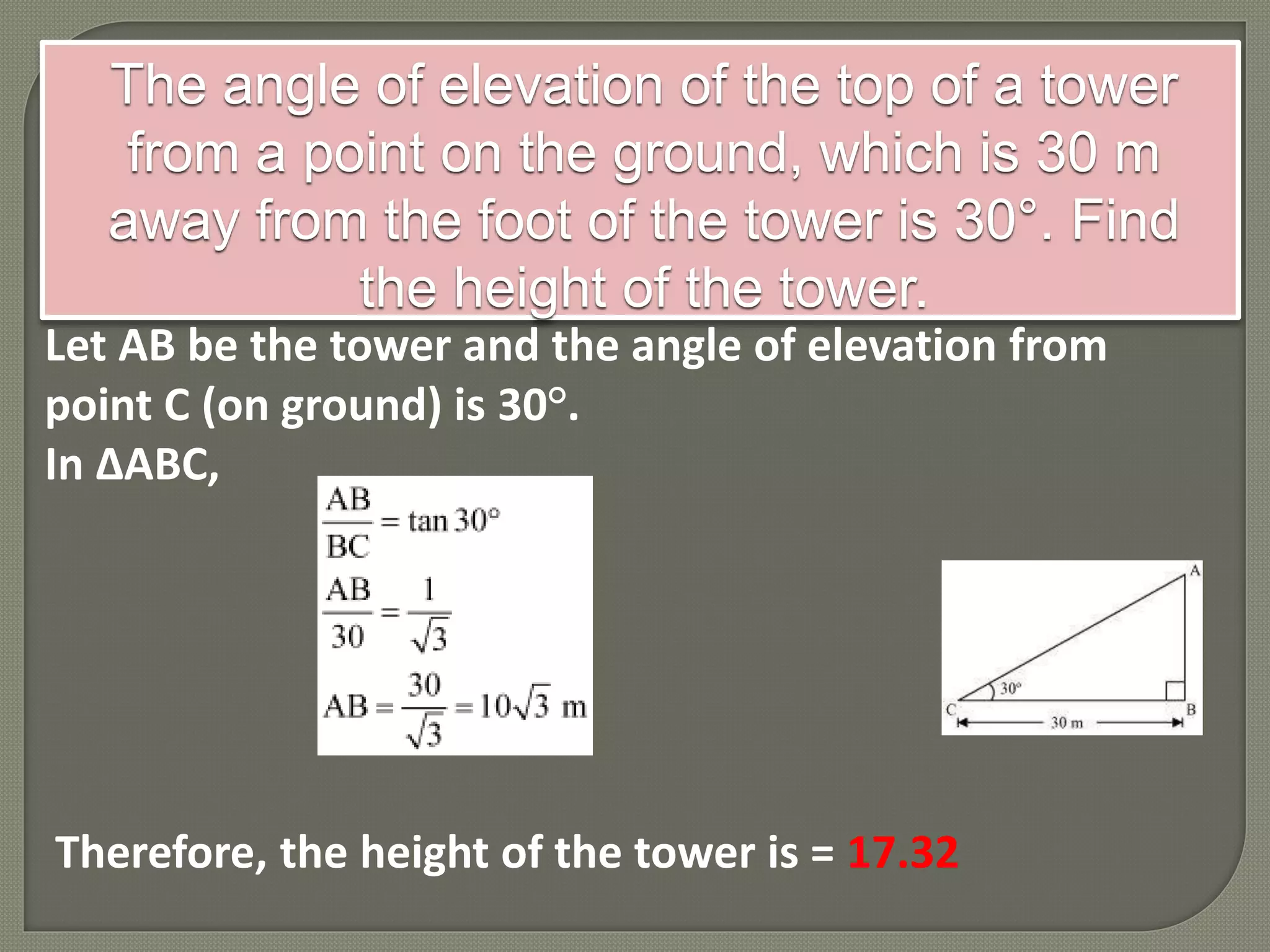 The angle of elevation of the top of a tower
from a point on the ground, which is 30 m
away from the foot of the tower is 30°. Find
the height of the tower.
Let AB be the tower and the angle of elevation from
point C (on ground) is 30°.
In ΔABC,
Therefore, the height of the tower is = 17.32
 