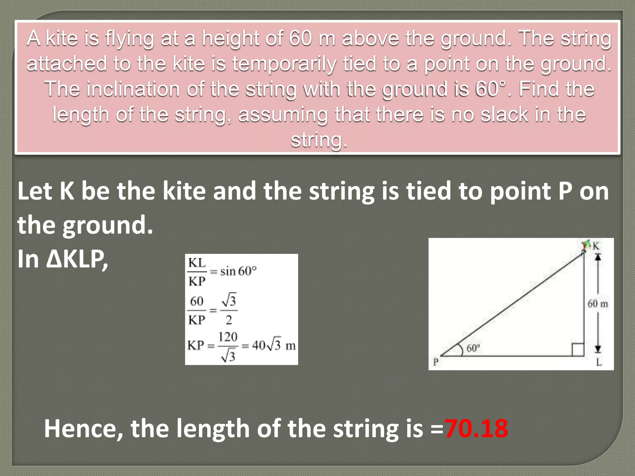 A kite is flying at a height of 60 m above the ground. The string
attached to the kite is temporarily tied to a point on the ground.
The inclination of the string with the ground is 60°. Find the
length of the string, assuming that there is no slack in the
string.
Let K be the kite and the string is tied to point P on
the ground.
In ΔKLP,
Hence, the length of the string is =70.18
 