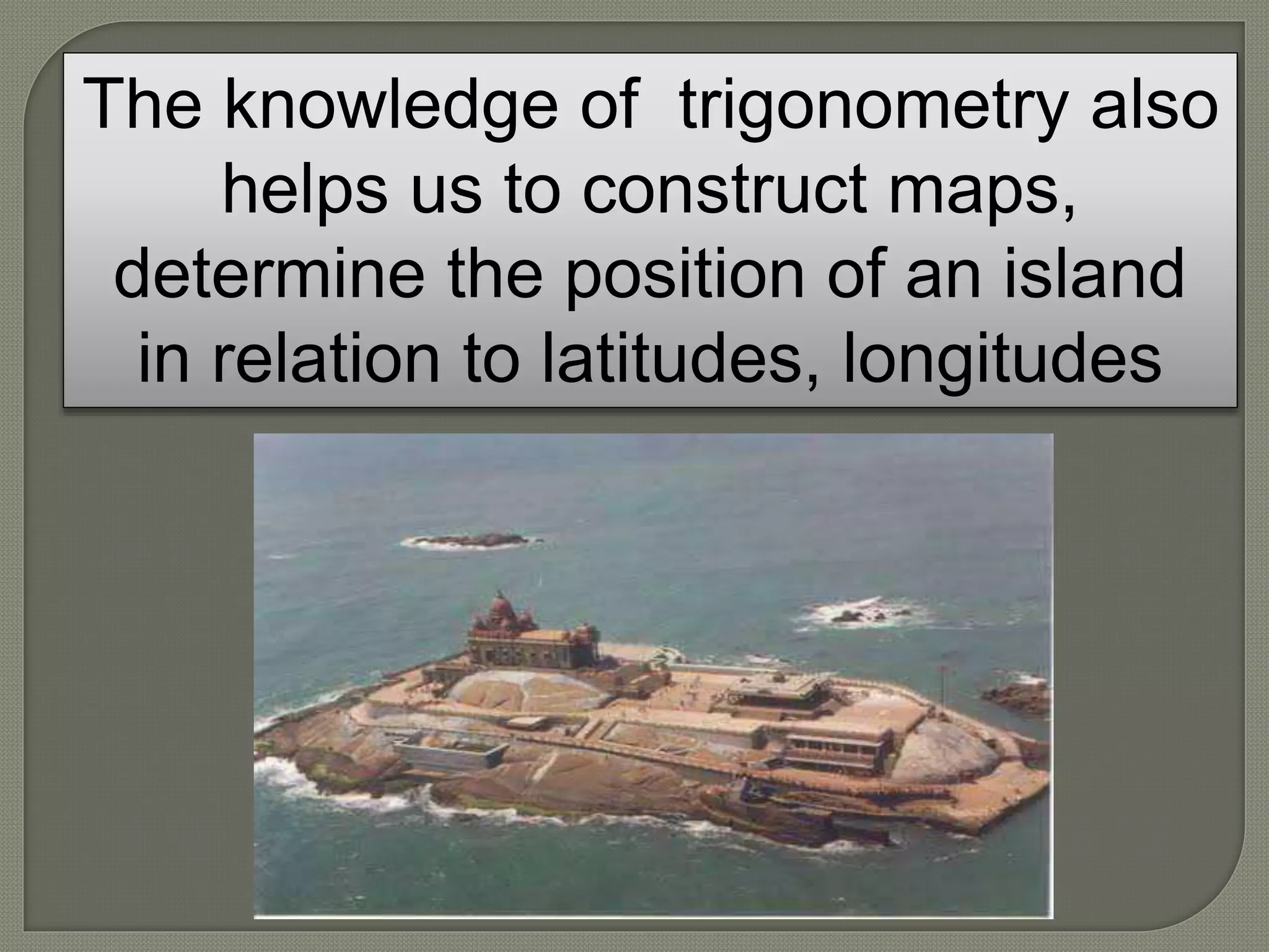 The knowledge of trigonometry also
helps us to construct maps,
determine the position of an island
in relation to latitudes, longitudes
 