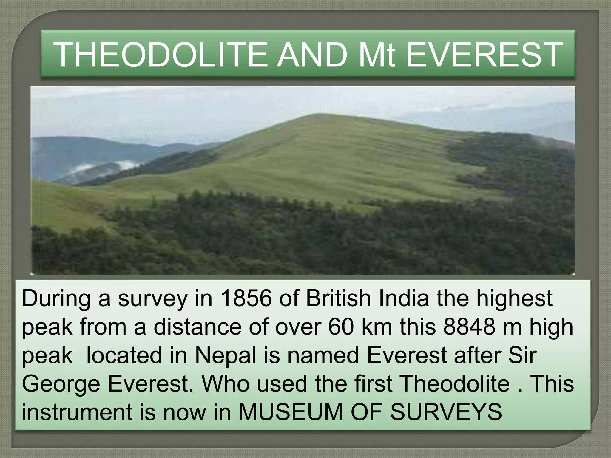THEODOLITE AND Mt EVEREST
During a survey in 1856 of British India the highest
peak from a distance of over 60 km this 8848 m high
peak located in Nepal is named Everest after Sir
George Everest. Who used the first Theodolite . This
instrument is now in MUSEUM OF SURVEYS
 