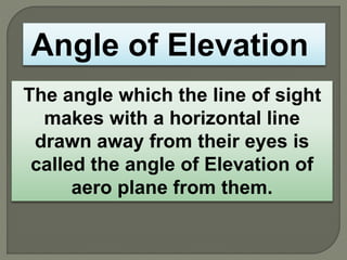 The angle which the line of sight
makes with a horizontal line
drawn away from their eyes is
called the angle of Elevation of
aero plane from them.
Angle of Elevation
 