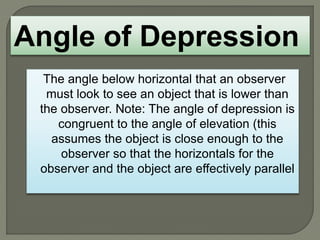 The angle below horizontal that an observer
must look to see an object that is lower than
the observer. Note: The angle of depression is
congruent to the angle of elevation (this
assumes the object is close enough to the
observer so that the horizontals for the
observer and the object are effectively parallel
Angle of Depression
 