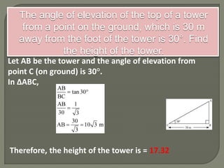 The angle of elevation of the top of a tower
from a point on the ground, which is 30 m
away from the foot of the tower is 30°. Find
the height of the tower.
Let AB be the tower and the angle of elevation from
point C (on ground) is 30°.
In ΔABC,
Therefore, the height of the tower is = 17.32
 