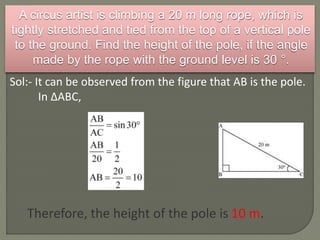 A circus artist is climbing a 20 m long rope, which is
tightly stretched and tied from the top of a vertical pole
to the ground. Find the height of the pole, if the angle
made by the rope with the ground level is 30 °.
Sol:- It can be observed from the figure that AB is the pole.
In ΔABC,
Therefore, the height of the pole is 10 m.
 