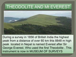 THEODOLITE AND Mt EVEREST
During a survey in 1856 of British India the highest
peak from a distance of over 60 km this 8848 m high
peak located in Nepal is named Everest after Sir
George Everest. Who used the first Theodolite . This
instrument is now in MUSEUM OF SURVEYS
 