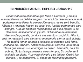BENDICIÓN PARA EL ESPOSO - Salmo 112
Bienaventurado el hombre que teme a HaShem, y en sus
mandamientos se deleita en gran manera.2 Su descendencia será
poderosa en la tierra; la generación de los rectos será bendita.
3 Bienes y riquezas hay en su casa, y su justicia permanece para
siempre. 4 En las tinieblas resplandece luz a los rectos: Él es
clemente, misericordioso y justo. 5 El hombre de bien tiene
misericordia y presta; conduce sus asuntos con juicio. 6 Por lo
cual no resbalará para siempre; en memoria eterna será el justo.
7 No tendrá temor de malas noticias; su corazón está firme,
confiado en HaShem. 8 Afianzado está su corazón, no temerá,
Hasta que vea en sus enemigos su deseo. 9 Reparte, da a los
pobres; Su justicia permanece para siempre; Su poder será
exaltado en gloria. 10 Lo verá el impío y se irritará; Crujirá los
dientes, y se consumirá. El deseo de los impíos perecerá.
 