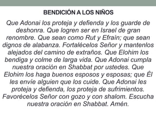 BENDICIÓN A LOS NIÑOS
Que Adonai los proteja y defienda y los guarde de
deshonra. Que logren ser en Israel de gran
renombre. Que sean como Rut y Efraín; que sean
dignos de alabanza. Fortalécelos Señor y mantenlos
alejados del camino de extraños. Que Elohim los
bendiga y colme de larga vida. Que Adonai cumpla
nuestra oración en Shabbat por ustedes. Que
Elohim los haga buenos esposos y esposas; que Él
les envíe alguien que los cuide. Que Adonai les
proteja y defienda, los proteja de sufrimientos.
Favorécelos Señor con gozo y con shalom. Escucha
nuestra oración en Shabbat. Amén.
 