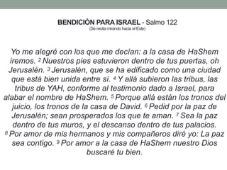 BENDICIÓN PARA ISRAEL - Salmo 122
(Se recita mirando hacia el Este)
Yo me alegré con los que me decían: a la casa de HaShem
iremos. 2 Nuestros pies estuvieron dentro de tus puertas, oh
Jerusalén. 3 Jerusalén, que se ha edificado como una ciudad
que está bien unida entre sí. 4 Y allá subieron las tribus, las
tribus de YAH, conforme al testimonio dado a Israel, para
alabar el nombre de HaShem. 5 Porque allá están los tronos del
juicio, los tronos de la casa de David. 6 Pedid por la paz de
Jerusalén; sean prosperados los que te aman. 7 Sea la paz
dentro de tus muros, y el descanso dentro de tus palacios.
8 Por amor de mis hermanos y mis compañeros diré yo: La paz
sea contigo. 9 Por amor a la casa de HaShem nuestro Dios
buscaré tu bien.
 