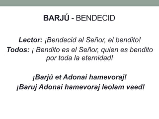BARJÚ - BENDECID
Lector: ¡Bendecid al Señor, el bendito!
Todos: ¡ Bendito es el Señor, quien es bendito
por toda la eternidad!
¡Barjú et Adonai hamevoraj!
¡Baruj Adonai hamevoraj leolam vaed!
 
