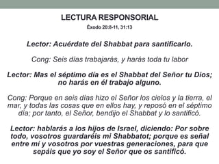 LECTURA RESPONSORIAL
Éxodo 20:8-11, 31:13
Lector: Acuérdate del Shabbat para santificarlo.
Cong: Seis días trabajarás, y harás toda tu labor
Lector: Mas el séptimo día es el Shabbat del Señor tu Dios;
no harás en él trabajo alguno.
Cong: Porque en seis días hizo el Señor los cielos y la tierra, el
mar, y todas las cosas que en ellos hay, y reposó en el séptimo
día; por tanto, el Señor, bendijo el Shabbat y lo santificó.
Lector: hablarás a los hijos de Israel, diciendo: Por sobre
todo, vosotros guardaréis mi Shabbatot; porque es señal
entre mí y vosotros por vuestras generaciones, para que
sepáis que yo soy el Señor que os santificó.
 