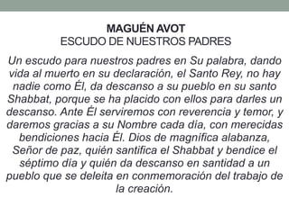 MAGUÉN AVOT
ESCUDO DE NUESTROS PADRES
Un escudo para nuestros padres en Su palabra, dando
vida al muerto en su declaración, el Santo Rey, no hay
nadie como Él, da descanso a su pueblo en su santo
Shabbat, porque se ha placido con ellos para darles un
descanso. Ante Él serviremos con reverencia y temor, y
daremos gracias a su Nombre cada día, con merecidas
bendiciones hacia Él. Dios de magnífica alabanza,
Señor de paz, quién santifica el Shabbat y bendice el
séptimo día y quién da descanso en santidad a un
pueblo que se deleita en conmemoración del trabajo de
la creación.
 