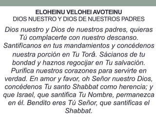 ELOHEINU VELOHEI AVOTEINU
DIOS NUESTRO Y DIOS DE NUESTROS PADRES
Dios nuestro y Dios de nuestros padres, quieras
Tú complacerte con nuestro descanso.
Santifícanos en tus mandamientos y concédenos
nuestra porción en Tu Torá. Sácianos de tu
bondad y haznos regocijar en Tu salvación.
Purifica nuestros corazones para servirte en
verdad. En amor y favor, oh Señor nuestro Dios,
concédenos Tu santo Shabbat como herencia; y
que Israel, que santifica Tu Nombre, permanezca
en él. Bendito eres Tú Señor, que santificas el
Shabbat.
 