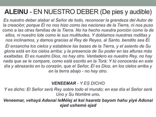 ALEINU - EN NUESTRO DEBER (De pies y audible)
Es nuestro deber alabar al Señor de todo, reconocer la grandeza del Autor de
la creación; porque Él no nos hizo como las naciones de la Tierra, ni nos puso
como a las otras familias de la Tierra. No ha hecho nuestra porción como la de
ellos, ni nuestro lote como le sus multitudes. Y doblamos nuestras rodillas y
nos inclinamos, y damos gracias al Rey de Reyes, al Santo, bendito sea Él.
Él ensancha los cielos y establece las bases de la Tierra, y el asiento de Su
gloria está en los cielos arriba; y la presencia de Su poder en las alturas más
exaltadas. El es nuestro Dios, no hay otro. Verdadero es nuestro Rey, no hay
nada que se le compare, como está escrito en la Torá: Y tú conocerás en este
día y abrazarás en tu corazón, que el Señor, Él es Dios, en los cielos arriba y
en la tierra abajo - no hay otro.
VENEEMAR - Y ES DICHO
Y es dicho: El Señor será Rey sobre todo el mundo; en ese día el Señor será
Uno y Su Nombre uno.
Veneemar, vehayá Adonai leMélej al kol haaretz bayom hahu yiyé Adonai
ejad ushemó ejad
 