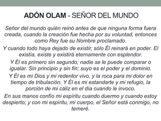 ADÓN OLAM - SEÑOR DEL MUNDO
Señor del mundo quién reinó antes de que ninguna forma fuera
creada, cuando la creación fue hecha por su voluntad, entonces
como Rey fue su Nombre proclamado.
Y cuando todo haya dejado de existir, sólo Él reinará en poder. El
existía, existe y existirá eternamente con esplendor.
Y Él es primero sin segundo; nadie se le puede comparar o
igualar. Sin principio y sin fin; suyo es el poder y el dominio.
Y Él es mi Dios y mi redentor vivo, y la roca para mi dolor en
tiempo de tribulación. Y Él es mi estandarte y mi refugio, la
porción de mi cáliz en el día cuando le invoco.
En sus manos confío mi espíritu cuando duermo y cuando estoy
despierto; y con mi espíritu, mi cuerpo, el Señor está conmigo, no
temeré.
 