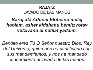 RAJATZ
LAVADO DE LAS MANOS
Baruj atá Adonai Eloheinu melej
haolam, asher kidshanu bemitzvotav
vetzivanu al netilat yadaim.
Bendito eres Tú O Señor nuestro Dios, Rey
del Universo, quien nos ha santificado con
sus mandamientos, y nos ha mandado
concerniente al lavado de las manos.
 