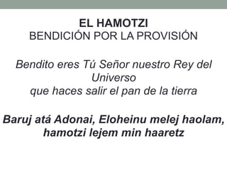 EL HAMOTZI
BENDICIÓN POR LA PROVISIÓN
Bendito eres Tú Señor nuestro Rey del
Universo
que haces salir el pan de la tierra
Baruj atá Adonai, Eloheinu melej haolam,
hamotzi lejem min haaretz
 