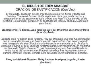 EL KIDUSH DE EREV SHABBAT
ORACION DE SANTIFICACIÓN (Con Vino)
El día sexto, acabaron de ser creados los cielos y la tierra, y todas sus
huestes. Y terminó Dios en el día séptimo la obra que había hecho, y
descansó en el día séptimo de toda la obra que hizo. Y Dios bendijo el día
séptimo y lo santificó, porque en el descansó de toda su obra que Dios creó
para hacer.
Bendito eres Tú Señor, Dios nuestro, Rey del Universo, que crea el fruto
de la vid, Amén.
Bendito eres Tú Señor, Dios nuestro, Rey del Universo, que nos ha santificado
con sus mandamientos y se ha complacido en nosotros. Con amor y agrado
nos ha legado el santo Shabbat como herencia en memoria de la obra de la
creación. Porque él es el inicio de nuestras santas convocaciones, en memoria
del éxodo de Egipto. Porque Tú nos has escogido y nos has santificado de
entre todas las naciones y tu Shabbat santo nos has legado con amor y
agrado, como un legado. Bendito eres Tú Señor, quien santifica el Shabbat.
Baruj atá Adonai Eloheinu Mélej haolam, boré perí hagafen, Amén.
¡Le Jaim!
 