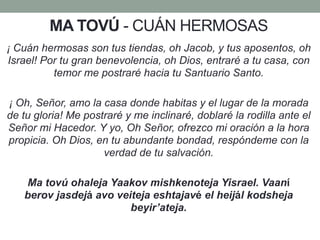 MA TOVÚ - CUÁN HERMOSAS
¡ Cuán hermosas son tus tiendas, oh Jacob, y tus aposentos, oh
Israel! Por tu gran benevolencia, oh Dios, entraré a tu casa, con
temor me postraré hacia tu Santuario Santo.
¡ Oh, Señor, amo la casa donde habitas y el lugar de la morada
de tu gloria! Me postraré y me inclinaré, doblaré la rodilla ante el
Señor mi Hacedor. Y yo, Oh Señor, ofrezco mi oración a la hora
propicia. Oh Dios, en tu abundante bondad, respóndeme con la
verdad de tu salvación.
Ma tovú ohaleja Yaakov mishkenoteja Yisrael. Vaaní
berov jasdejá avo veiteja eshtajavé el heijál kodsheja
beyir’ateja.
 
