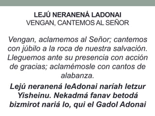 LEJÚ NERANENÁ LADONAI
VENGAN, CANTEMOS AL SEÑOR
Vengan, aclamemos al Señor; cantemos
con júbilo a la roca de nuestra salvación.
Lleguemos ante su presencia con acción
de gracias; aclamémosle con cantos de
alabanza.
Lejú neranená leAdonai naríah letzur
Yisheinu. Nekadmá fanav betodá
bizmirot nariá lo, qui el Gadol Adonai
 