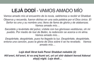 LEJÁ DODÍ - VAMOS AMADO MÍO
Vamos amado mío al encuentro de la novia, saldremos a recibir el Shabbat.
Observa y recuerda, fueron dichas en una sola palabra por el Dios único. El
Señor es uno y su nombre uno; lleno de fama de gloria y de alabanzas.
Vamos amado mío…
Sacúdete y levántate del polvo; vístete con tus gloriosas vestiduras, oh mi
pueblo. Por medio de Isaí de Belén, la redención se acerca a mi alma.
Vamos amado mío…
Despiértate, despiértate, pues ha llegado tu luz. Despiértate, despiértate,
entona una canción, pues la gloria de Dios sobre ti se ha revelado. Vamos
amado mío…
Lejá dodí likrat kalá Penei Shabbat nekablá (2)
Hit’oreri, hit’oreri, ki va orej kumi ori, uri uri shir dabeiri kevod Adonai
alayij niglá. Leja dodi…
 