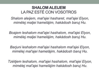 SHALOM ALEIJEM
LA PAZ ESTÉ CON VOSOTROS
Shalom aleijem, mal'ajei hasharet, mal'ajei Elyon,
mimélej maljei hamelájim, hakádosh baruj Hu.
Boajem leshalom mal'ajei hashalom, mal'ajei Elyon,
mimélej maljei hamelájim, hakádosh baruj Hu.
Barjuni leshalom mal'ajei hashalom mal'ajei Elyon,
mimélej mal'ajei hamelájim, hakádosh baruj Hu.
Tzéitjem leshalom, mal'ajei hashalom, mal'ajei Elyon,
mimélej mal'ajei hamelájim hakádosh baruj Hu.
 