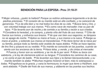 BENDICIÓN PARA LA ESPOSA - Prov. 31:10-31
10 Mujer virtuosa, ¿quién la hallará? Porque su estima sobrepasa largamente a la de las
piedras preciosas. 11 El corazón de su marido está en ella confiado, y no carecerá de
ganancias. 12 Le da ella bien y no mal todos los días de su vida. 13 Busca lana y lino, y
con voluntad trabaja con sus manos. 14 Es como nave de mercader; trae su pan de
lejos. 15 Se levanta aun de noche y da comida a su familia y ración a sus criadas.
16 Considera la heredad, y la compra, y planta viña del fruto de sus manos. 17 Ciñe de
fuerza sus lomos, y esfuerza sus brazos. 18 Ve que van bien sus negocios; su lámpara
no se apaga de noche. 19 Aplica su mano al huso, y sus manos a la rueca. 20 Alarga su
mano al pobre, y extiende sus manos al menesteroso. 21 No tiene temor de la nieve por
su familia, porque toda su familia está vestida de ropas dobles. 22 Ella se hace tapices;
de lino fino y púrpura es su vestido. 23 Su marido es conocido en las puertas, cuando se
sienta con los ancianos de la tierra. 24 Hace telas, y vende, y da cintas al mercader.
25 Fuerza y honor son su vestidura; y se ríe de lo por venir. 26 Abre su boca con
sabiduría, y la ley de clemencia está en su lengua. 27 Considera los caminos de su casa,
y no come el pan de balde. 28 Se levantan sus hijos y la llaman bienaventurada; y su
marido también la alaba: 29 Muchas mujeres hicieron el bien; más tú sobrepasas a
todas. 30 Engañosa es la gracia, y vana la hermosura; la mujer que teme a HaShem, esa
será alabada. 31 Dadle del fruto de sus manos, y alábenla en las puertas sus hechos.
 