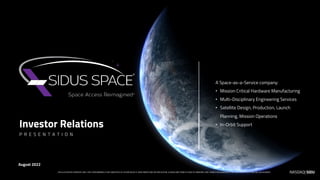Investor Relations
A Space-as-a-Service company:
• Mission Critical Hardware Manufacturing
• Multi-Disciplinary Engineering Services
• Satellite Design, Production, Launch
Planning, Mission Operations
• In-Orbit Support
August 2022
P R E S E N T A T I O N
FOR ILLUSTRATIVE PURPOSES ONLY. PAST PERFORMANCE IS NOT INDICATIVE OF FUTURE RESULTS. INVESTMENTS MAY BE SPECULATIVE, ILLIQUID AND THERE IS A RISK OF PRINCIPAL LOSS. THERE IS NO GUARANTEE THAT ANY SPECIFIC OUTCOME WILL BE ACHIEVED. NASDAQ| SIDU
 