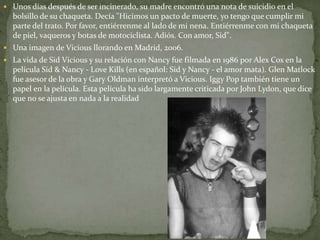  Unos días después de ser incinerado, su madre encontró una nota de suicidio en el 
bolsillo de su chaqueta. Decía "Hicimos un pacto de muerte, yo tengo que cumplir mi 
parte del trato. Por favor, entiérrenme al lado de mi nena. Entiérrenme con mi chaqueta 
de piel, vaqueros y botas de motociclista. Adiós. Con amor, Sid". 
 Una imagen de Vicious llorando en Madrid, 2006. 
 La vida de Sid Vicious y su relación con Nancy fue filmada en 1986 por Alex Cox en la 
película Sid & Nancy - Love Kills (en español: Sid y Nancy - el amor mata). Glen Matlock 
fue asesor de la obra y Gary Oldman interpretó a Vicious. Iggy Pop también tiene un 
papel en la película. Esta película ha sido largamente criticada por John Lydon, que dice 
que no se ajusta en nada a la realidad 
 
