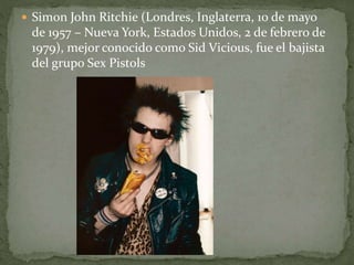  Simon John Ritchie (Londres, Inglaterra, 10 de mayo 
de 1957 – Nueva York, Estados Unidos, 2 de febrero de 
1979), mejor conocido como Sid Vicious, fue el bajista 
del grupo Sex Pistols 
 