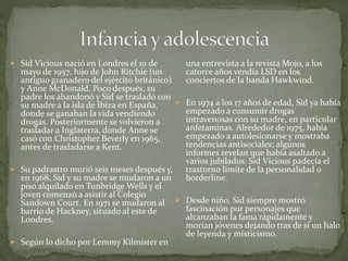  Sid Vicious nació en Londres el 10 de 
mayo de 1957, hijo de John Ritchie (un 
antiguo granadero del ejército británico) 
y Anne McDonald. Poco después, su 
padre los abandonó y Sid se trasladó con 
su madre a la isla de Ibiza en España, 
donde se ganaban la vida vendiendo 
drogas. Posteriormente se volvieron a 
trasladar a Inglaterra, donde Anne se 
casó con Christopher Beverly en 1965, 
antes de trasladarse a Kent. 
 Su padrastro murió seis meses después y, 
en 1968, Sid y su madre se mudaron a un 
piso alquilado en TunbridgeWells y el 
joven comenzó a asistir al Colegio 
Sandown Court. En 1971 se mudaron al 
barrio de Hackney, situado al este de 
Londres. 
 Según lo dicho por Lemmy Kilmister en 
una entrevista a la revista Mojo, a los 
catorce años vendía LSD en los 
conciertos de la banda Hawkwind. 
 En 1974 a los 17 años de edad, Sid ya había 
empezado a consumir drogas 
intravenosas con su madre, en particular 
anfetaminas. Alrededor de 1975, había 
empezado a autolesionarse y mostraba 
tendencias antisociales; algunos 
informes revelan que había asaltado a 
varios jubilados. Sid Vicious padecía el 
trastorno límite de la personalidad o 
borderline. 
 Desde niño, Sid siempre mostró 
fascinación por personajes que 
alcanzaban la fama rápidamente y 
morían jóvenes dejando tras de sí un halo 
de leyenda y misticismo. 
 