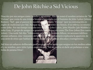Descrito por sus amigos como 'esbelto y agradable', Ritchie tomó el nombre artístico de "Sid 
Vicious" que venía de una irónica broma relacionada con el hamster de John Lydon (Johnny 
Rotten), "Sid", que al parecer le mordió y fue llamado "Vicious" (por su connotación en 
inglés de malicioso) por Sid. Aunque su primer nombre era Simon, él se refería a sí mismo 
como John. Por ese tiempo ocupaba una casa con John Lydon, John Wardle (JahWobble) y 
John Gray. El grupo de amigos era generalmente conocido como The Four Johns (los cuatro 
Johns). Una tarde Sid dijo "Volveremos en el 2008, seremos felices, no seremos infelices 
jóvenes urbanos, sino 'mutantes del cosmos'". Este comentario explicaría la aparición de 
una serie de sitios que hablan del tema promoviendo ideas alocadas y transgresoras. 
Sid hizo un esfuerzo deliberado para encajar con los mitos que surgían en los medios sobre 
él y su nombre, pero John Lydon comentó que "Sid no podría ni darle un puñetazo a una 
bolsa de patatas fritas". 
 