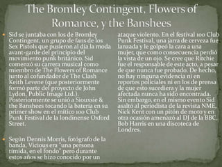  Sid se juntaba con los de Bromley 
Contingent, un grupo de fans de los 
Sex Pistols que pusieron al día la moda 
avant-garde del principio del 
movimiento punk británico. Sid 
comenzó su carrera musical como 
miembro de The Flowers of Romance 
junto al cofundador de The Clash 
Keith Levene (que posteriormente 
formó parte del proyecto de John 
Lydon, Public Image Ltd.). 
Posteriormente se unió a Siouxsie & 
the Banshees tocando la batería en su 
primer show en el mítico 100 Club 
Punk Festival de la londinense Oxford 
Street. 
 Según Dennis Morris, fotógrafo de la 
banda, Vicious era "una persona 
tímida, en el fondo" pero durante 
estos años se hizo conocido por un 
ataque violento. En el festival 100 Club 
Punk Festival, una jarra de cerveza fue 
lanzada y le golpeó la cara a una 
mujer, que como consecuencia perdió 
la vista de un ojo. Se cree que Ritchie 
fue el responsable de este acto, a pesar 
de que nunca fue probado. De hecho, 
no hay ninguna evidencia ni en 
reportes policiales ni en los de prensa 
de que esto sucediera y la mujer 
afectada nunca ha sido encontrada. 
Sin embargo, en el mismo evento Sid 
asaltó al periodista de la revista NME, 
Nick Kent con un pitón de moto y en 
otra ocasión amenazó al DJ de la BBC, 
Bob Harris en una discoteca de 
Londres. 
 