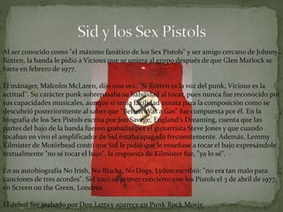 Al ser conocido como "el máximo fanático de los Sex Pistols" y ser amigo cercano de Johnny 
Rotten, la banda le pidió a Vicious que se uniera al grupo después de que Glen Matlock se 
fuera en febrero de 1977. 
El mánager, Malcolm McLaren, dijo una vez: "Si Rotten es la voz del punk, Vicious es la 
actitud". Su carácter punk sobrepasaba su habilidad al tocar, pues nunca fue reconocido por 
sus capacidades musicales, aunque sí tenía facilidad innata para la composición como se 
descubrió posteriormente al saber que "BelsenWas a Gas" fue compuesta por él. En la 
biografía de los Sex Pistols escrita por Jon Savage, England's Dreaming, cuenta que las 
partes del bajo de la banda fueron grabadas por el guitarrista Steve Jones y que cuando 
tocaban en vivo el amplificador de Sid estaba apagado frecuentemente. Además, Lemmy 
Kilmister de Motörhead contó que Sid le pidió que le enseñase a tocar el bajo expresándole 
textualmente "no sé tocar el bajo", la respuesta de Kilmister fue, "ya lo sé". 
En su autobiografía No Irish, No Blacks, No Dogs, Lydon escribió: "no era tan malo para 
canciones de tres acordes". Sid tocó su primer concierto con los Pistols el 3 de abril de 1977, 
en Screen on the Green, Londres. 
El debut fue grabado por Don Letts y aparece en Punk Rock Movie. 
 