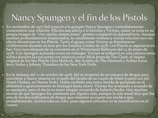  En noviembre de 1977 Sid conoció a la groupie Nancy Spungen e inmediatamente 
comenzaron una relación. Ella era una adicta a la heroína y Vicious, quien ya creía en su 
propia imagen de "vive rápido, muere joven", pronto compartió la dependencia. Aunque 
estaban profundamente enamorados, su usualmente violenta y rocosa relación tuvo un 
efecto desastroso en los Pistols. Tanto el grupo como Vicious se deterioraron 
visiblemente durante su tour por los Estados Unidos de 1978. Los Pistols se separaron en 
San Francisco después de su concierto en el Winterland Ballroom del 14 de enero de 
1978. Con Spungen actuando como su mánager, Vicious se embarcó en una carrera como 
solista durante la cual actuó con músicos como Mick Jones de The Clash, el bajista 
original de los Sex Pistols Glen Matlock, Rat Scabies de The Damned y Arthur Kane, 
Jerry Nolan y Johnny Thunders de los New York Dolls. 
 En la mañana del 12 de octubre de 1978, Sid se despertó de un estupor de drogas para 
encontrar a Nancy muerta en el suelo del lavabo de su cuarto de hotel (cuarto 100 del 
Hotel Chelsea, en Nueva York). Había recibido una única herida de puñalada en el 
abdomen y aparentemente se desangró hasta morir. Vicious fue arrestado y acusado de 
su asesinato, pero él decía no tener ningún recuerdo de haberlo hecho. Hay muchas 
teorías de que Spungen fue asesinada por alguien más, aunque la más usual dice que fue 
uno de los dos traficantes de drogas que visitaron su cuarto esa noche y que, 
probablemente, involucraba un robo, pues algunos artículos no se encontraron en el 
cuarto. 
 . 
 
