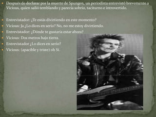  Después de declarar por la muerte de Spungen, un periodista entrevistó brevemente a 
Vicious, quien salió temblando y parecía sobrio, taciturno e introvertido. 
 Entrevistador: ¿Te estás divirtiendo en este momento? 
 Vicious: Ja ¿Lo dices en serio? No, no me estoy divirtiendo. 
 Entrevistador: ¿Dónde te gustaría estar ahora? 
 Vicious: Dos metros bajo tierra. 
 Entrevistador ¿Lo dices en serio? 
 Vicious: (apacible y triste) oh Sí. 
 