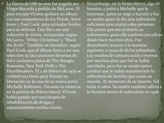 La fianza de U$S 50.000 fue pagada por 
Virgin Records a pedido de McLaren. El 
plan era que Vicious grabara un álbum 
con sus compañeros de los Pistols, Steve 
Jones y Paul Cook, para recaudar fondos 
para su defensa. Éste iba a ser una 
colección de éxitos, incluyendo, según 
McLaren, "White Christmas" y "Mack 
the Knife". También se consideró, según 
Paul Cook, que el álbum fuera a ser una 
selección de las canciones favoritas de 
Sid e incluyera pistas de The Stooges, 
Ramones, New York Dolls y The 
Heartbreakers. El 2 de febrero de 1979 se 
celebró una fiesta para festejar su 
liberación en la casa de su nueva novia 
Michelle Robinson. Durante su estancia 
en la prisión de Rikers Island, Vicious 
había pasado por una terapia de 
rehabilitación de drogas y 
supuestamente estaba curado. 
 Sin embargo, en la fiesta obtuvo algo de 
heroína, y pidió a Michelle que le 
inyectase, quien se negó a hacerlo y fue 
su madre quien le dio una sobredosis 
suficiente para matar a dos personas. 
Ella pensó que eso acortaría su 
sufrimiento, pues ella también era adicta 
desde hace muchos años. Fue 
descubierto muerto a la mañana 
siguiente a causa de dicha sobredosis. 
Los medios de comunicación creyeron 
por muchos años que Sid se había 
suicidado, pero fue su madre quien 
confesó que le había suministrado la 
sobredosis de heroína que causó su 
muerte. Al momento de su muerte, Sid 
tenía 21 años. Su madre también adicta a 
la heroína murió de sobredosis en 1996. 
 
