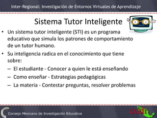 Inter-Regional: Investigación de Entornos Virtuales de Aprendizaje


               Sistema Tutor Inteligente
• Un sistema tutor inteligente (STI) es un programa
  educativo que simula los patrones de comportamiento
  de un tutor humano.
• Su inteligencia radica en el conocimiento que tiene
  sobre:
  – El estudiante - Conocer a quien le está enseñando
  – Como enseñar - Estrategias pedagógicas
  – La materia - Contestar preguntas, resolver problemas
 