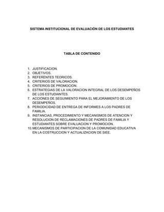 SISTEMA INSTITUCIONAL DE EVALUACIÓN DE LOS ESTUDIANTES




                  TABLA DE CONTENIDO



1.  JUSTIFICACION.
2.  OBJETIVOS.
3.  REFERENTES TEORICOS.
4.  CRITERIOS DE VALORACION.
5.  CRITERIOS DE PROMOCION.
6.  ESTRATEGIAS DE LA VALORACION INTEGRAL DE LOS DESEMPEÑOS
    DE LOS ESTUDIANTES.
7. ACCIONES DE SEGUIMIENTO PARA EL MEJORAMIENTO DE LOS
    DESEMPEÑOS.
8. PERIODICIDAD DE ENTREGA DE INFORMES A LOS PADRES DE
    FAMILIA.
9. INSTANCIAS, PROCEDIMIENTO Y MECANISMOS DE ATENCION Y
    RESOLUCION DE RECLAMACIONES DE PADRES DE FAMILIA Y
    ESTUDIANTES SOBRE EVALUACION Y PROMOCION.
10. MECANISMOS DE PARTICIPACION DE LA COMUNIDAD EDUCATIVA
    EN LA COSTRUCCION Y ACTUALIZACION DE SIEE.
 