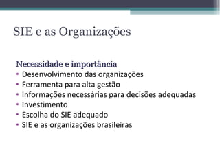 SIE e as Organizações

Necessidade e importância
• Desenvolvimento das organizações
• Ferramenta para alta gestão
• Informações necessárias para decisões adequadas
• Investimento
• Escolha do SIE adequado
• SIE e as organizações brasileiras
 