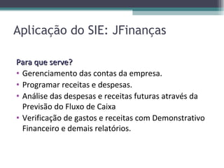 Aplicação do SIE: JFinanças

Para que serve?
• Gerenciamento das contas da empresa.
• Programar receitas e despesas.
• Análise das despesas e receitas futuras através da
  Previsão do Fluxo de Caixa
• Verificação de gastos e receitas com Demonstrativo
  Financeiro e demais relatórios.
 