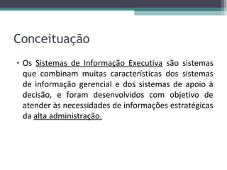 Conceituação
• Os Sistemas de Informação Executiva são sistemas
  que combinam muitas características dos sistemas
  de informação gerencial e dos sistemas de apoio à
  decisão, e foram desenvolvidos com objetivo de
  atender às necessidades de informações estratégicas
  da alta administração.
 