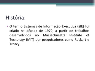 História:
• O termo Sistemas de Informação Executiva (SIE) foi
  criado na década de 1970, a partir de trabalhos
  desenvolvidos no Massachusetts Institute of
  Tecnology (MIT) por pesquisadores como Rockart e
  Treacy.
 
