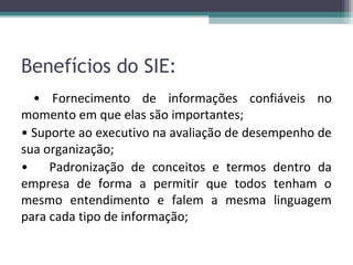 Benefícios do SIE:
  • Fornecimento de informações confiáveis no
momento em que elas são importantes;
• Suporte ao executivo na avaliação de desempenho de
sua organização;
•    Padronização de conceitos e termos dentro da
empresa de forma a permitir que todos tenham o
mesmo entendimento e falem a mesma linguagem
para cada tipo de informação;
 