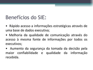Benefícios do SIE:
• Rápido acesso a informações estratégicas através de
uma base de dados executiva;
• Melhoria da qualidade de comunicação através do
acesso à mesma fonte de informações por todos os
executivos;
• Aumento da segurança da tomada da decisão pela
maior confiabilidade e qualidade da informação
recebida.
 