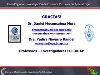 Inter-Regional: Investigación de Entornos Virtuales de Aprendizaje



                           GRACIAS!
                Dr. Daniel Mocencahua Mora
                   dmocencahua@ece.buap.mx
                   mocencahua.wordpress.com

                 Dra. Yadira Navarro Rangel
                      ynavarro@ece.buap.mx

         Profesores – Investigadores FCE-BUAP
 