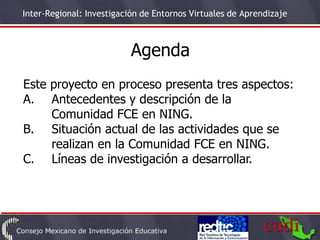 Inter-Regional: Investigación de Entornos Virtuales de Aprendizaje



                           Agenda
Este proyecto en proceso presenta tres aspectos:
A. Antecedentes y descripción de la
     Comunidad FCE en NING.
B. Situación actual de las actividades que se
     realizan en la Comunidad FCE en NING.
C. Líneas de investigación a desarrollar.
 