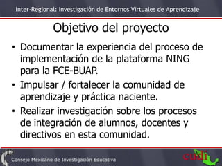 Inter-Regional: Investigación de Entornos Virtuales de Aprendizaje


             Objetivo del proyecto
• Documentar la experiencia del proceso de
  implementación de la plataforma NING
  para la FCE-BUAP.
• Impulsar / fortalecer la comunidad de
  aprendizaje y práctica naciente.
• Realizar investigación sobre los procesos
  de integración de alumnos, docentes y
  directivos en esta comunidad.
                                                                     3
 