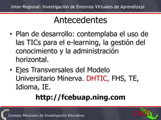 Inter-Regional: Investigación de Entornos Virtuales de Aprendizaje


                     Antecedentes
• Plan de desarrollo: contemplaba el uso de
  las TICs para el e-learning, la gestión del
  conocimiento y la administración
  horizontal.
• Ejes Transversales del Modelo
  Universitario Minerva. DHTIC, FHS, TE,
  Idioma, IE.
         http://fcebuap.ning.com
                                                                     5
 