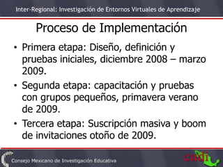 Inter-Regional: Investigación de Entornos Virtuales de Aprendizaje


       Proceso de Implementación
• Primera etapa: Diseño, definición y
  pruebas iniciales, diciembre 2008 – marzo
  2009.
• Segunda etapa: capacitación y pruebas
  con grupos pequeños, primavera verano
  de 2009.
• Tercera etapa: Suscripción masiva y boom
  de invitaciones otoño de 2009.
                                                                     7
 